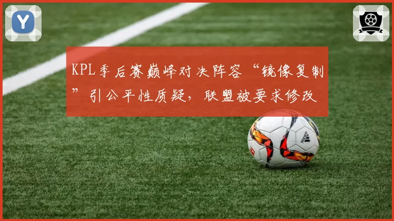 KPL季后赛巅峰对决阵容“镜像复制”引公平性质疑，联盟被要求修改BP规则