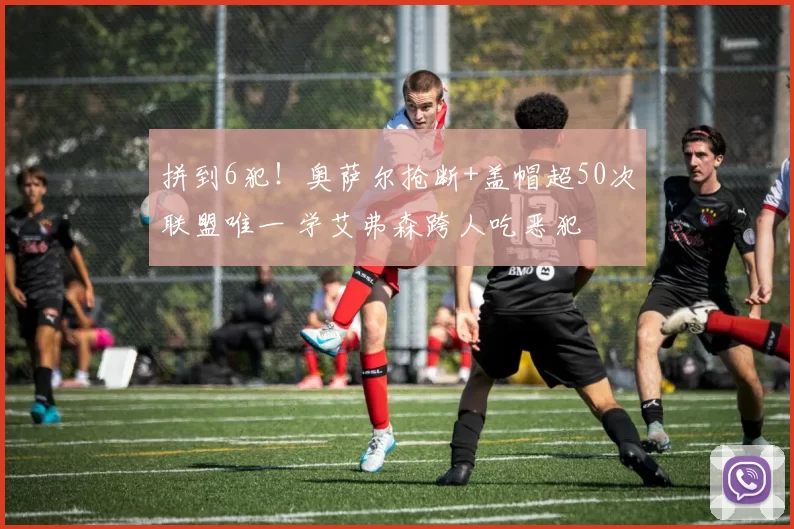 拼到6犯!奥萨尔抢断+盖帽超50次联盟唯一 学艾弗森跨人吃恶犯