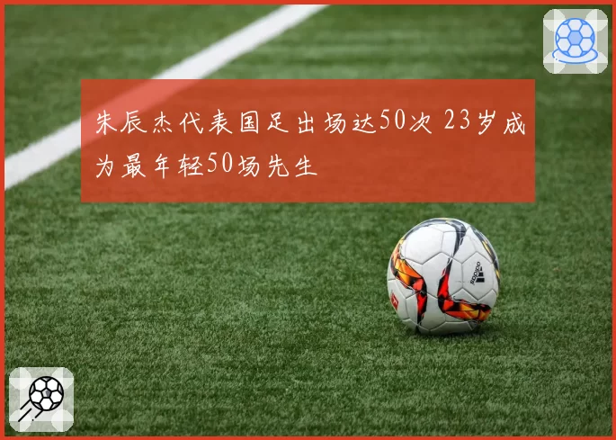 朱辰杰代表国足出场达50次 23岁成为最年轻50场先生