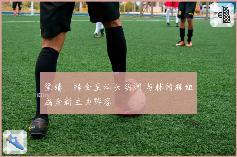 梁靖崑转会至汕头明润 与林诗栋组成全新主力阵容