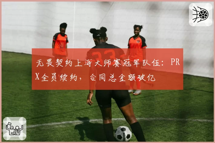 无畏契约上海大师赛冠军队伍:PRX全员续约,合同总金额破亿