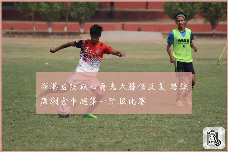 海港后防核心蒋光太膝伤反复 恐缺席剩余中超第一阶段比赛