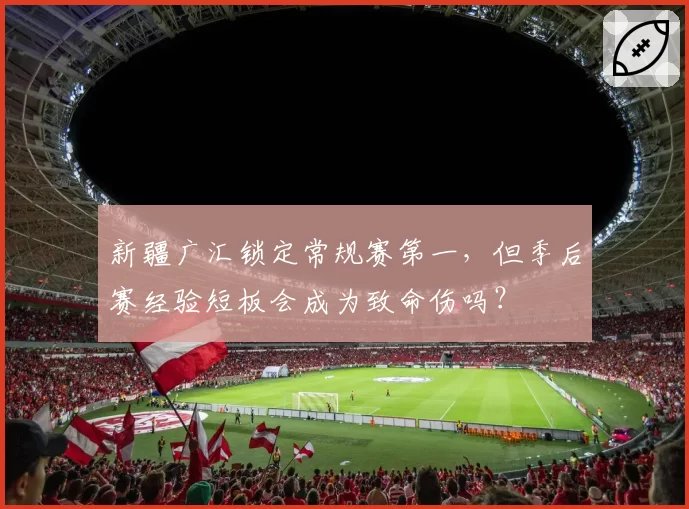 新疆广汇锁定常规赛第一,但季后赛经验短板会成为致命伤吗?