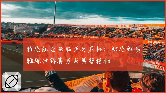 雅思组合面临拆对危机：郑思维黄雅琼世锦赛后或调整搭档