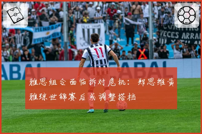 雅思组合面临拆对危机：郑思维黄雅琼世锦赛后或调整搭档