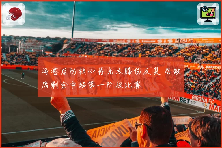 海港后防核心蒋光太膝伤反复 恐缺席剩余中超第一阶段比赛