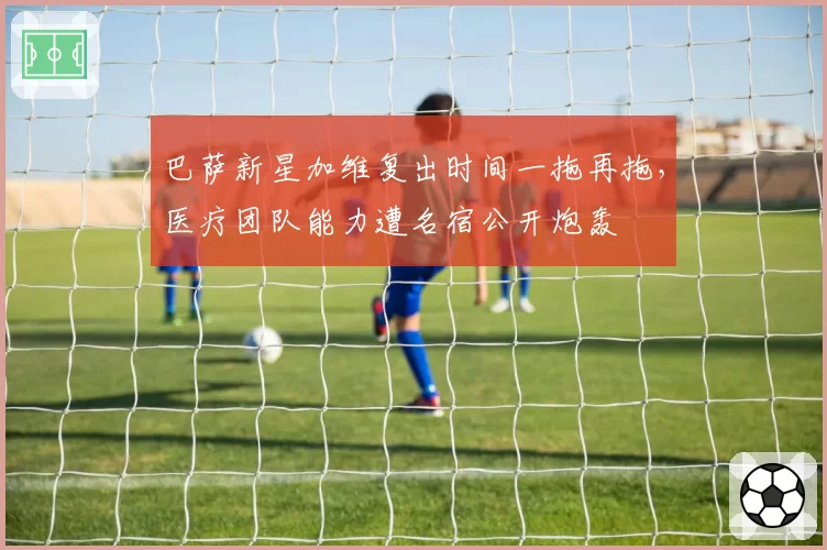 巴萨新星加维复出时间一拖再拖，医疗团队能力遭名宿公开炮轰