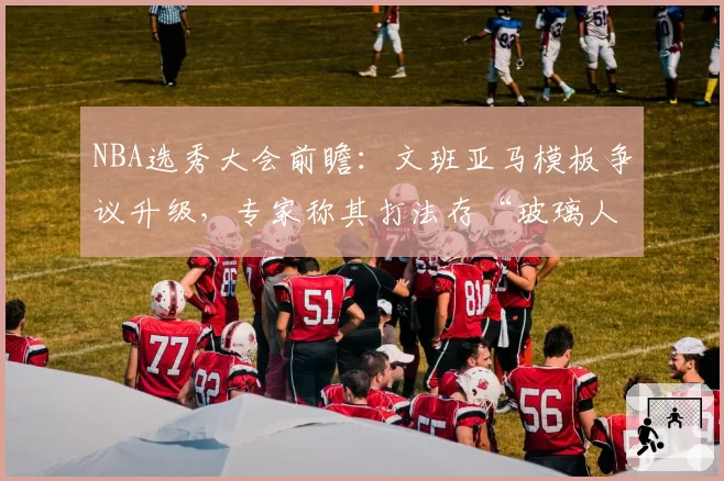 NBA选秀大会前瞻:文班亚马模板争议升级,专家称其打法存“玻璃人”隐患