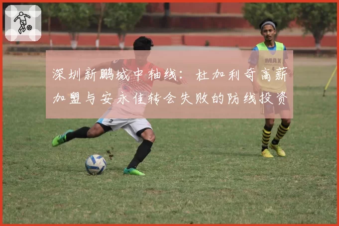 深圳新鹏城中轴线：杜加利奇高薪加盟与安永佳转会失败的防线投资对比