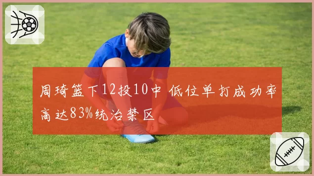 周琦篮下12投10中 低位单打成功率高达83%统治禁区