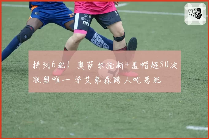 拼到6犯！奥萨尔抢断+盖帽超50次联盟唯一 学艾弗森跨人吃恶犯