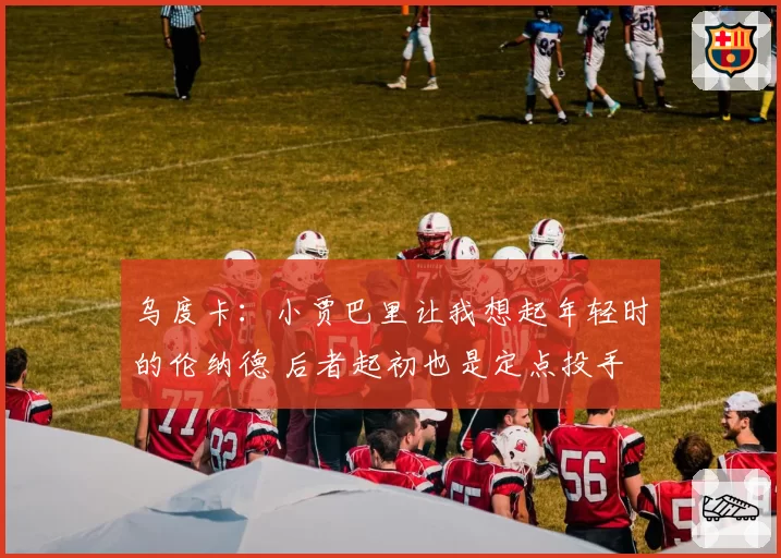 乌度卡：小贾巴里让我想起年轻时的伦纳德 后者起初也是定点投手