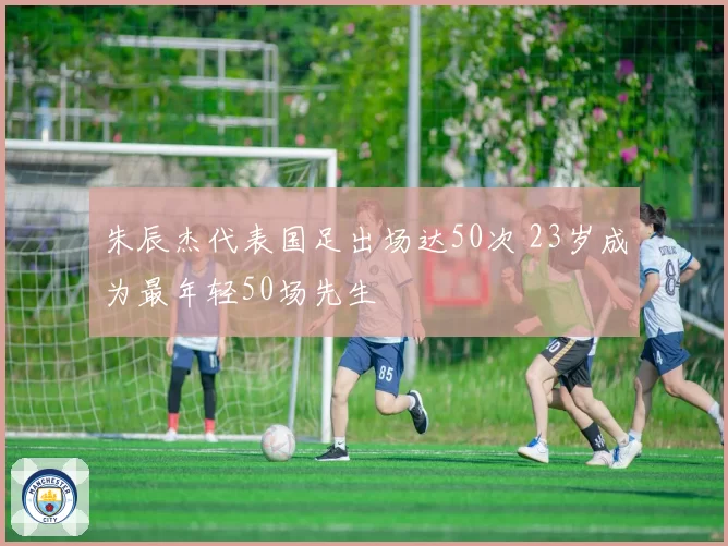朱辰杰代表国足出场达50次 23岁成为最年轻50场先生