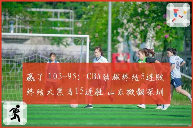 赢了 103-95：CBA劲旅终结5连败 终结大黑马15连胜 山东掀翻深圳