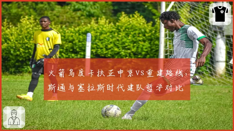 火箭乌度卡扶正申京vs重建路线,斯通与塞拉斯时代建队哲学对比