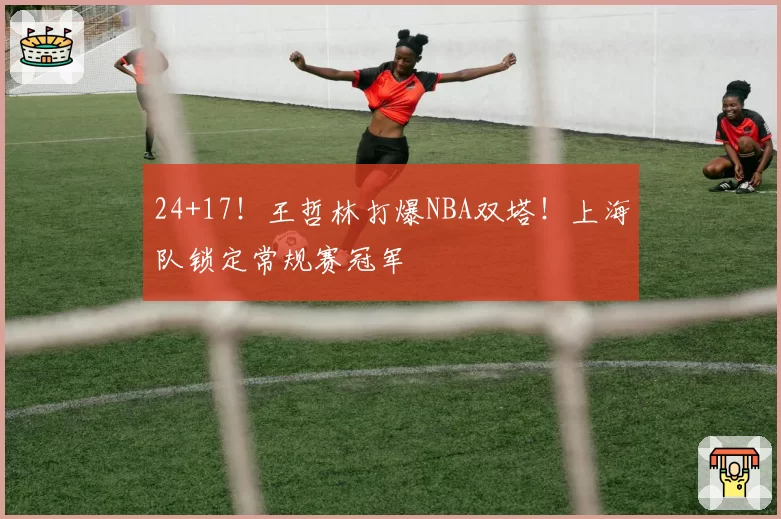 24+17!王哲林打爆NBA双塔!上海队锁定常规赛冠军