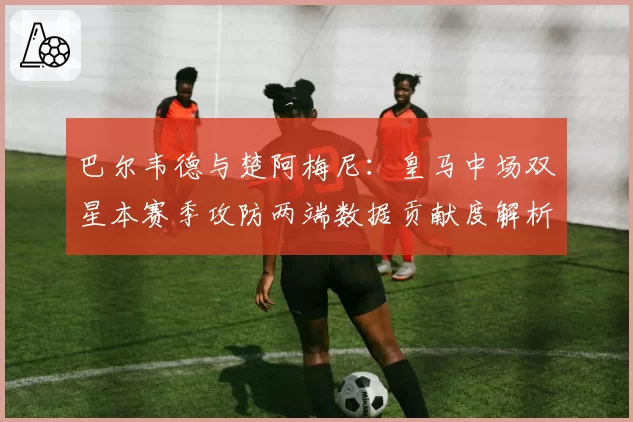 巴尔韦德与楚阿梅尼:皇马中场双星本赛季攻防两端数据贡献度解析