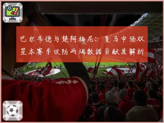 巴尔韦德与楚阿梅尼:皇马中场双星本赛季攻防两端数据贡献度解析