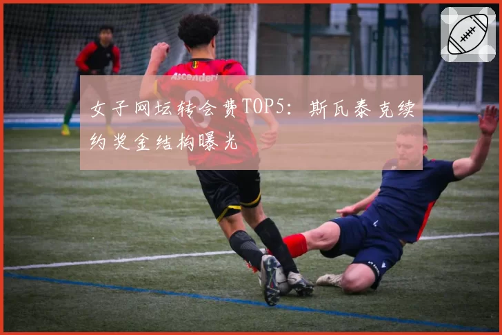女子网坛转会费TOP5：斯瓦泰克续约奖金结构曝光