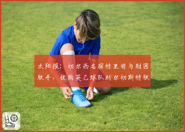 太阳报:切尔西名宿特里将与财团联手,收购英乙球队科尔切斯特联