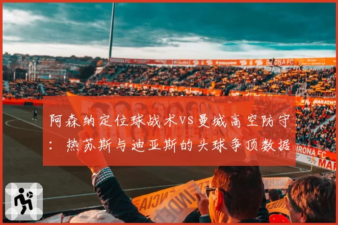 阿森纳定位球战术vs曼城高空防守：热苏斯与迪亚斯的头球争顶数据定成败