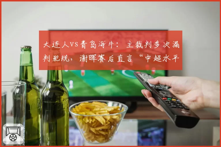 大连人vs青岛海牛：主裁判多次漏判犯规，谢晖赛后直言“中超水平需提升”