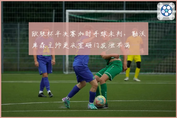 欧联杯半决赛加时手球未判，勒沃库森主帅更衣室砸门发泄不满