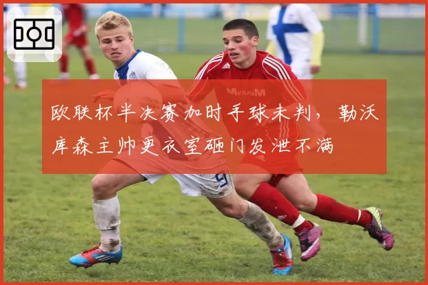 欧联杯半决赛加时手球未判，勒沃库森主帅更衣室砸门发泄不满