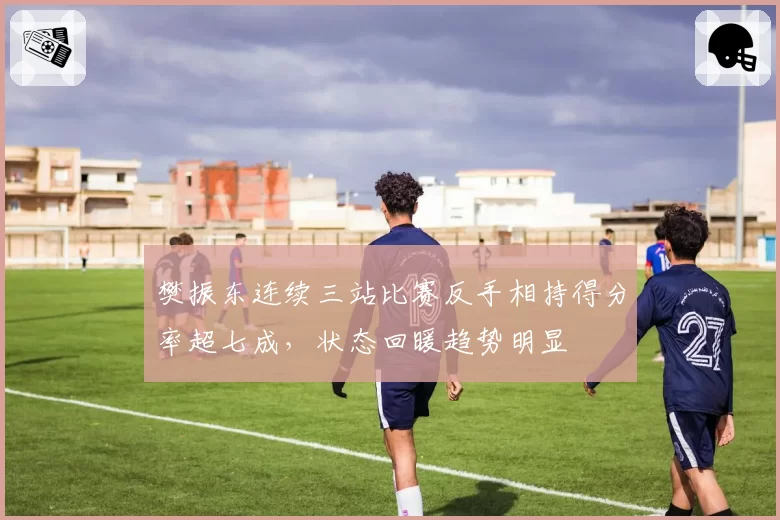 樊振东连续三站比赛反手相持得分率超七成，状态回暖趋势明显