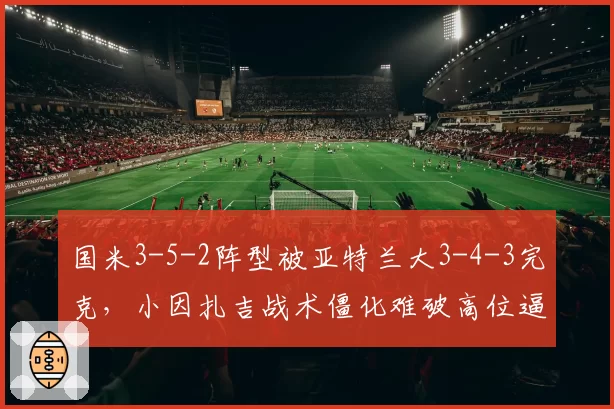 国米3-5-2阵型被亚特兰大3-4-3完克,小因扎吉战术僵化难破高位逼抢