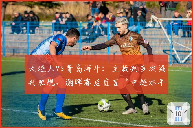 大连人vs青岛海牛：主裁判多次漏判犯规，谢晖赛后直言“中超水平需提升”
