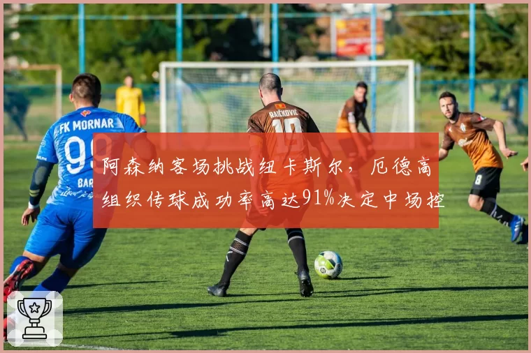 阿森纳客场挑战纽卡斯尔，厄德高组织传球成功率高达91%决定中场控制