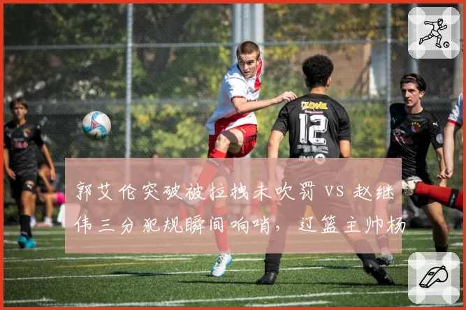 郭艾伦突破被拉拽未吹罚 vs 赵继伟三分犯规瞬间响哨，辽篮主帅杨鸣怒摔战术板