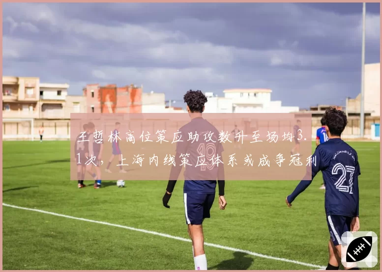 王哲林高位策应助攻数升至场均3.1次，上海内线策应体系或成争冠利器