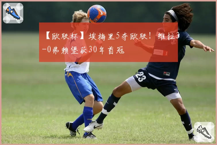 【欧联杯】埃梅里5夺欧联!维拉3-0弗赖堡获30年首冠