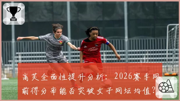 高芙全面性提升分析:2026赛季网前得分率能否突破女子网坛均值?