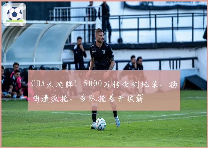 CBA大洗牌!5000万转会创纪录,杨鸣遭疯抢,多队抢着开顶薪
